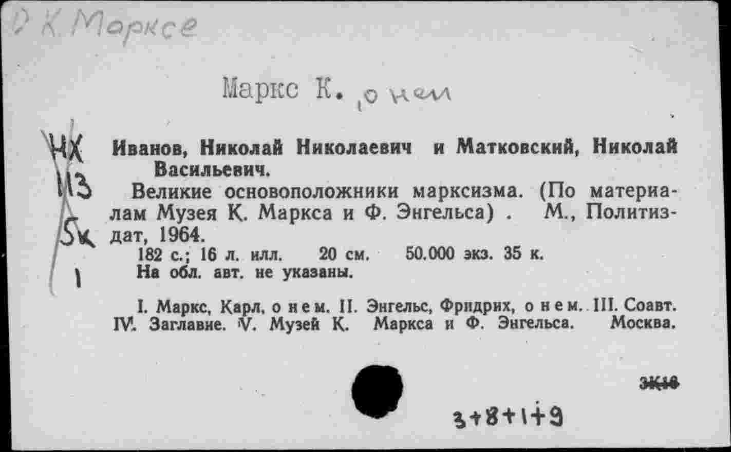 ﻿Маркс К. (0
Иванов, Николай Николаевич и Матковский, Николай Васильевич.
Великие основоположники марксизма. (По материалам Музея К. Маркса и Ф. Энгельса) .	М., Политиз-
дат, 1964.
182 с.; 16 л. илл. 20 см. 50.000 экз. 35 к.
На обл. авт. не указаны.
I. Маркс, Карл, о нем. II. Энгельс, Фридрих, о н е м. III. Соавт. ГУ. Заглавие. V. Музей К. Маркса и Ф. Энгельса. Москва.

ПК1Й